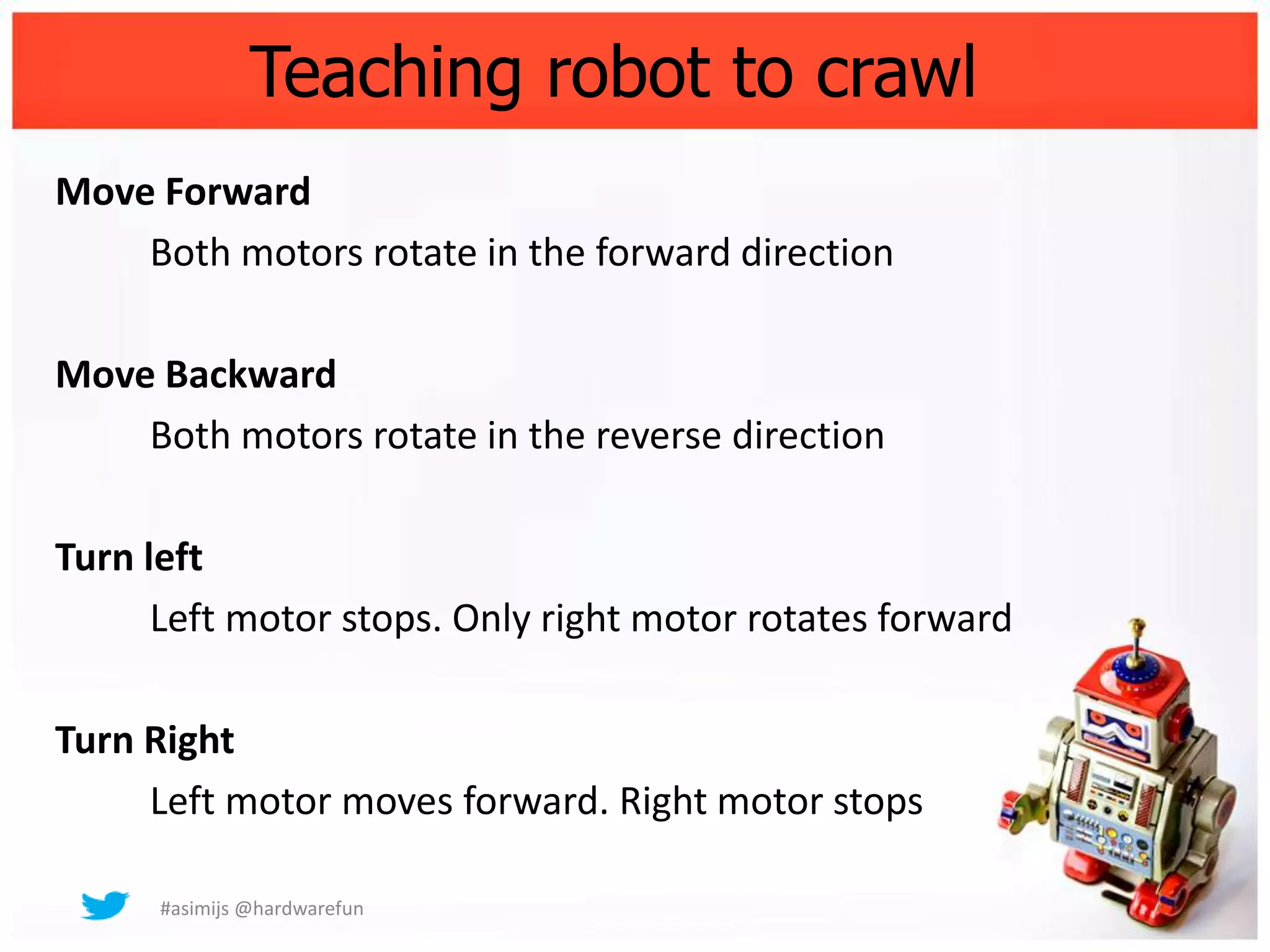 Teaching robot to crawl
Move Forward
    Both motors rotate in the forward direction

Move Backward
    Both motors rotate in the reverse direction

Turn left
      Left motor stops. Only right motor rotates forward

Turn Right
     Left motor moves forward. Right motor stops

      #asimijs @hardwarefun
 
