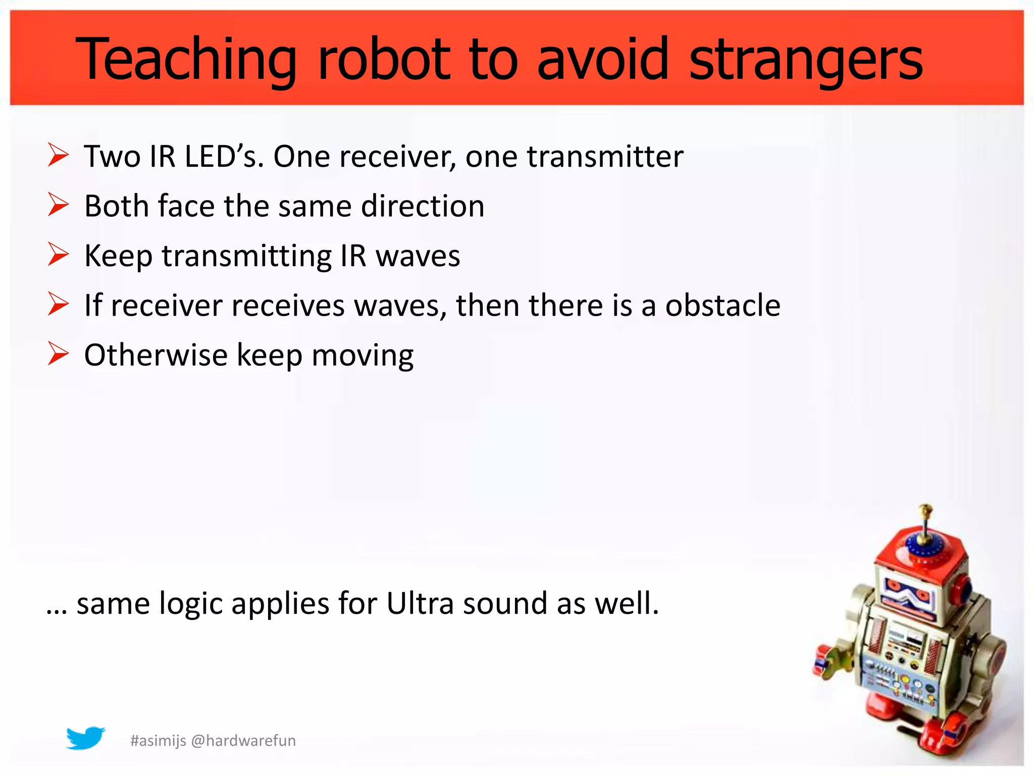 Teaching robot to avoid strangers
   Two IR LED’s. One receiver, one transmitter
   Both face the same direction
   Keep transmitting IR waves
   If receiver receives waves, then there is a obstacle
   Otherwise keep moving




… same logic applies for Ultra sound as well.


       #asimijs @hardwarefun
 