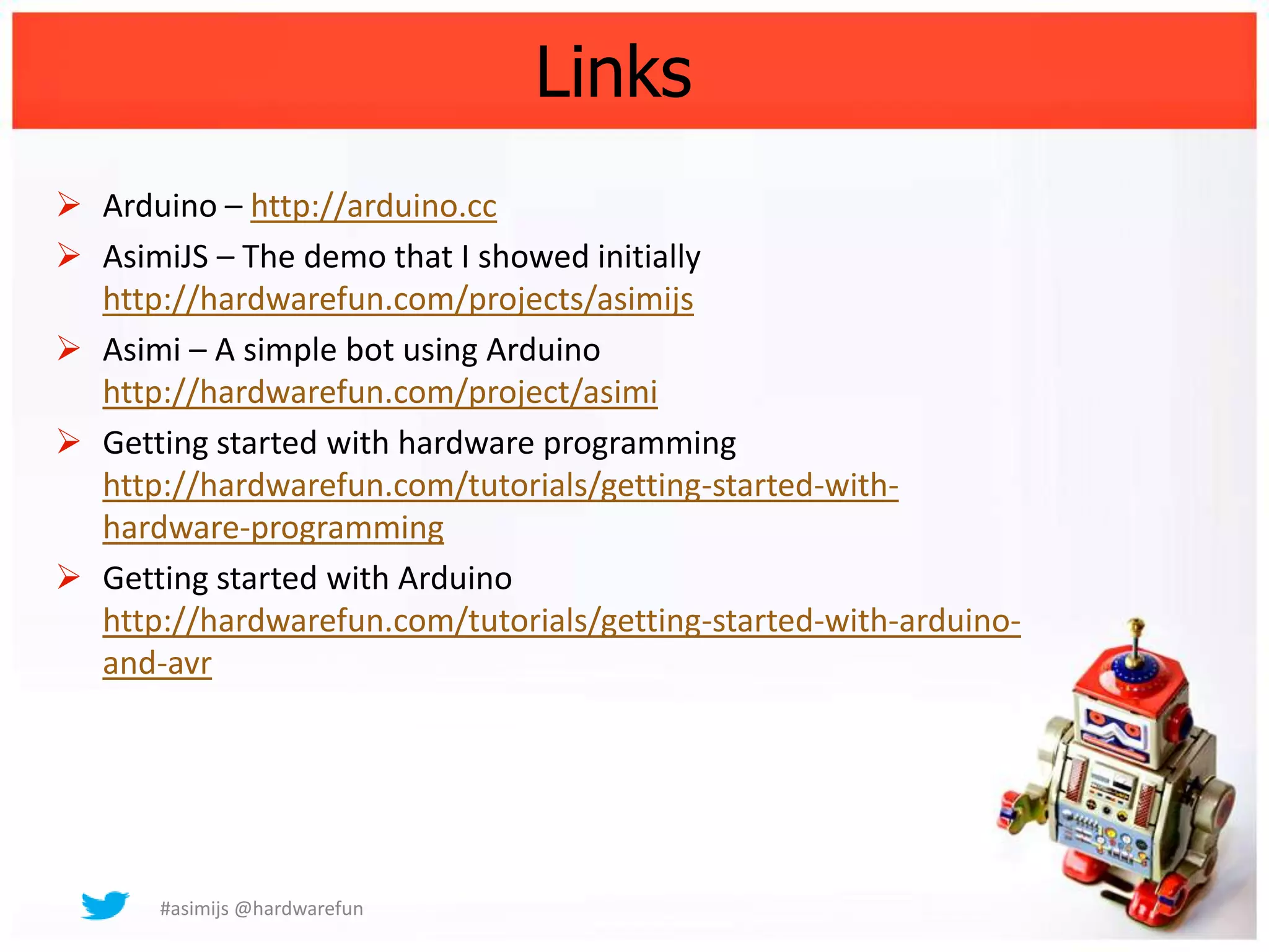 Links
 Arduino – http://arduino.cc
 AsimiJS – The demo that I showed initially
  http://hardwarefun.com/projects/asimijs
 Asimi – A simple bot using Arduino
  http://hardwarefun.com/project/asimi
 Getting started with hardware programming
  http://hardwarefun.com/tutorials/getting-started-with-
  hardware-programming
 Getting started with Arduino
  http://hardwarefun.com/tutorials/getting-started-with-arduino-
  and-avr




      #asimijs @hardwarefun
 