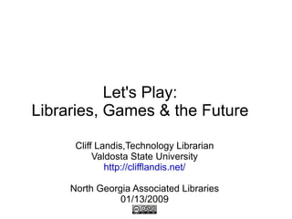 Let's Play: Libraries, Games & the Future Cliff Landis,Technology Librarian Valdosta State University http://clifflandis.net/ North Georgia Associated Libraries 01/13/2009 