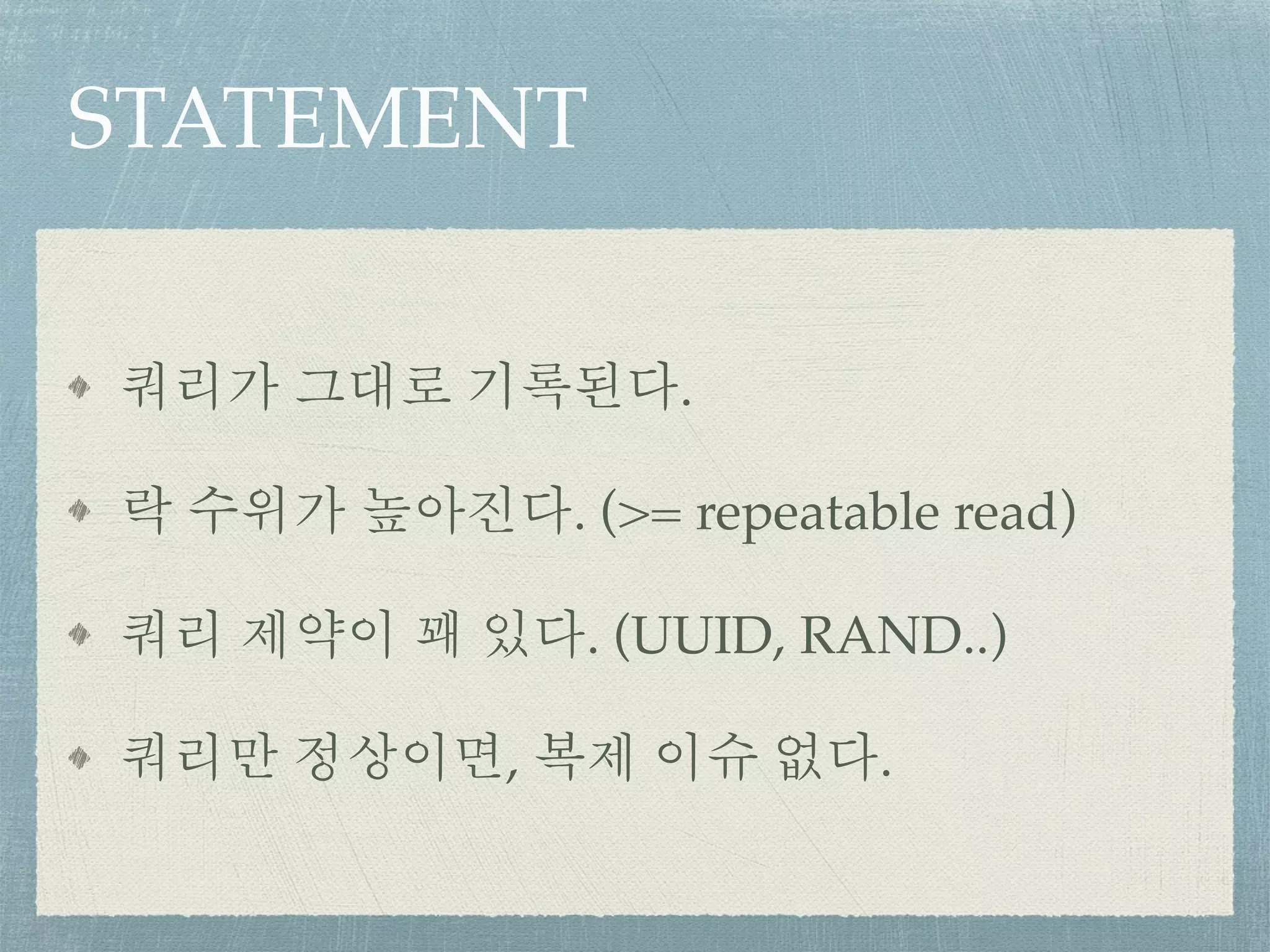 STATEMENT
쿼리가 그대로 기록된다.
락 수위가 높아진다. (>= repeatable read)
쿼리 제약이 꽤 있다. (UUID, RAND..)
쿼리만 정상이면, 복제 이슈 없다.
 