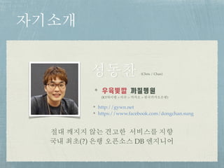 자기소개
절대 깨지지 않는 견고한 서비스를 지향 
국내 최초(?) 은행 오픈소스 DB 엔지니어
우육빛깔	까칠행원
(KT하이텔 > 티몬 > 카카오 > 한국카카오은행)
성동찬 (Chris / Chan)
http://gywn.net
https://www.facebook.com/dongchan.sung
 