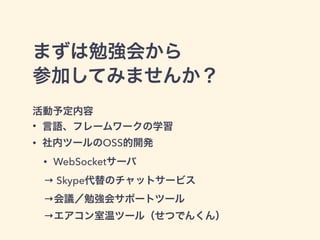 まずは勉強会から
参加してみませんか？
活動予定内容
• 言語、フレームワークの学習
• 社内ツールのOSS的開発
• WebSocketサーバ
→ Skype代替のチャットサービス
→会議／勉強会サポートツール
→エアコン室温ツール（せつでんくん）
 