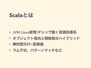 Scalaとは
• JVM (Java仮想)マシンで動く言語処理系
• オブジェクト指向と関数型のハイブリッド
• 静的型付け+型推論
• ラムダ式、パターンマッチなど
 