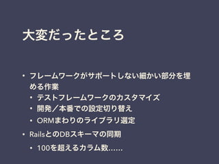 大変だったところ
• フレームワークがサポートしない細かい部分を埋
める作業
• テストフレームワークのカスタマイズ
• 開発／本番での設定切り替え
• ORMまわりのライブラリ選定
• RailsとのDBスキーマの同期
• 100を超えるカラム数……
 