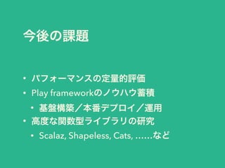 今後の課題
• パフォーマンスの定量的評価
• Play frameworkのノウハウ蓄積
• 基盤構築／本番デプロイ／運用
• 高度な関数型ライブラリの研究
• Scalaz, Shapeless, Cats, ……など
 