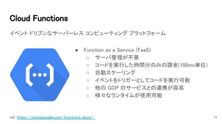 Cloud Functions 
イベント ドリブンなサーバーレス コンピューティング プラットフォーム
13ref. https://cloud.google.com/functions/docs/  
● Function as a Service (FaaS) 
○ サーバ管理が不要 
○ コードを実行した時間分のみの課金(100ms単位) 
○ 自動スケーリング 
○ イベントをトリガーとしてコードを実行可能 
○ 他の GCP のサービスとの連携が容易 
○ 様々なランタイムが使用可能 
 