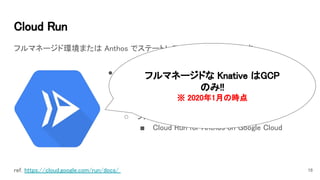 Cloud Run 
フルマネージド環境または Anthos でステートレス コンテナを実行します。 
18ref. https://cloud.google.com/run/docs/  
● Knative (Kubernetes-based platform) 
○ コンテナ エコシステムと親和性の高い 
○ 迅速な自動スケーリング 
○ 冗長性 
○ フルマネージド / for Anthos 
■ Cloud Run for Anthos on Google Cloud 
フルマネージドな Knative はGCP
のみ!! 
※ 2020年1月の時点 
 