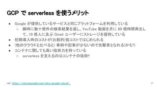 GCP で serverless を使うメリット 
● Google が提供しているサービスと同じプラットフォームを利用している 
○ 瞬時に数十億件の検索結果を返し、YouTube 動画を月に 60 億時間再生し
て、10 億人に及ぶ Gmail ユーザーにストレージを提供している 
● 初期導入時のコストが(比較的)低コストではじめられる 
● (他のクラウドと比べると) 事例や記事が少ないので先駆者となれる(かも?) 
● コンテナに関しても高い技術力を持っている 
○ serverless を支えるのはコンテナの技術!! 
21ref. https://cloud.google.com/why-google-cloud/  
 