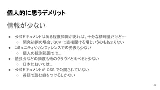 個人的に思うデメリット 
情報が少ない 
● 公式ドキュメントはある程度知識があれば、十分な情報量だけど… 
○ 開発初期の場合、GCP に直接聞ける場というのもあまりない 
● コミュニティやカンファレンスでの発表も少ない 
○ 個人の観測範囲では... 
● 勉強会などの頻度も他のクラウドと比べると少ない 
○ 日本においては... 
● 公式ドキュメントが OSS で公開されていない 
○ 英語で読む癖をつけるしかない 
22
 