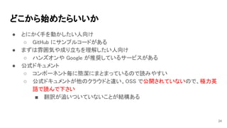 どこから始めたらいいか 
● とにかく手を動かしたい人向け 
○ GitHub にサンプルコードがある 
● まずは雰囲気や成り立ちを理解したい人向け 
○ ハンズオンや Google が推奨しているサービスがある 
● 公式ドキュメント 
○ コンポーネント毎に簡潔にまとまっているので読みやすい 
○ 公式ドキュメントが他のクラウドと違い、OSS で公開されていないので、極力英
語で読んで下さい 
■ 翻訳が追いついていないことが結構ある 
24
 