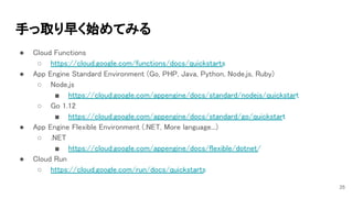 手っ取り早く始めてみる 
● Cloud Functions 
○ https://cloud.google.com/functions/docs/quickstarts 
● App Engine Standard Environment (Go, PHP, Java, Python, Node.js, Ruby) 
○ Node.js 
■ https://cloud.google.com/appengine/docs/standard/nodejs/quickstart 
○ Go 1.12 
■ https://cloud.google.com/appengine/docs/standard/go/quickstart 
● App Engine Flexible Environment (.NET, More language...) 
○ .NET 
■ https://cloud.google.com/appengine/docs/flexible/dotnet/ 
● Cloud Run 
○ https://cloud.google.com/run/docs/quickstarts 
  25
 