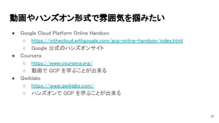 動画やハンズオン形式で雰囲気を掴みたい 
● Google Cloud Platform Online Handson 
○ https://inthecloud.withgoogle.com/gcp-online-handson/index.html 
○ Google 公式のハンズオンサイト 
● Coursera 
○ https://www.coursera.org/ 
○ 動画で GCP を学ぶことが出来る 
● Qwiklabs 
○ https://www.qwiklabs.com/ 
○ ハンズオンで GCP を学ぶことが出来る 
26
 