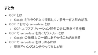 まとめ 
● GCP とは 
○ Google がクラウド上で提供しているサービス群の総称 
● GCP における serverless とは 
○ GCP 上でアプリケーション開発のみに専念する機構 
● GCP で serverless をおこなうメリットとは 
○ Google の技術力の一部にあやかることが出来る 
● GCP で serverless をはじめるには 
○ 動画やハンズオンをやってみしょう!! 
27
 