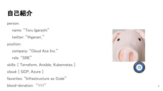 自己紹介 
person: 
name: “Toru Igarashi” 
twitter: “@iganari_” 
position: 
company: “Cloud Ace Inc.” 
role: “SRE” 
skills: [ Terraform, Ansible, Kubernetes ] 
cloud: [ GCP, Azure ]  
favorites: “Infrastructure as Code” 
blood-donation: “111”  4
 