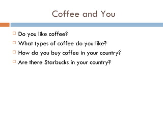 Coffee and You Do you like coffee? What types of coffee do you like? How do you buy coffee in your country? Are there Starbucks in your country? 