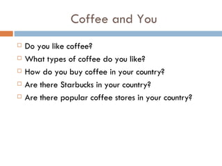 Coffee and You Do you like coffee? What types of coffee do you like? How do you buy coffee in your country? Are there Starbucks in your country? Are there popular coffee stores in your country? 