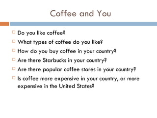 Coffee and You Do you like coffee? What types of coffee do you like? How do you buy coffee in your country? Are there Starbucks in your country? Are there popular coffee stores in your country? Is coffee more expensive in your country, or more expensive in the United States? 
