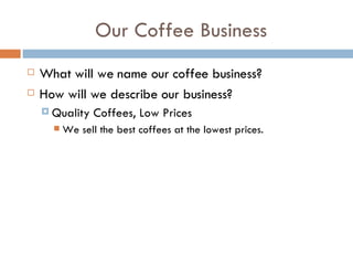 Our Coffee Business What will we name our coffee business? How will we describe our business? Quality Coffees, Low Prices We sell the best coffees at the lowest prices.  