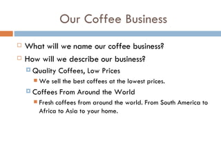Our Coffee Business What will we name our coffee business? How will we describe our business? Quality Coffees, Low Prices We sell the best coffees at the lowest prices.  Coffees From Around the World Fresh coffees from around the world. From South America to Africa to Asia to your home. 