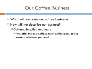 Our Coffee Business What will we name our coffee business? How will we describe our business? Coffees, Supplies, and More We offer the best coffees, filter, coffee mugs, coffee makers, whatever you need.  