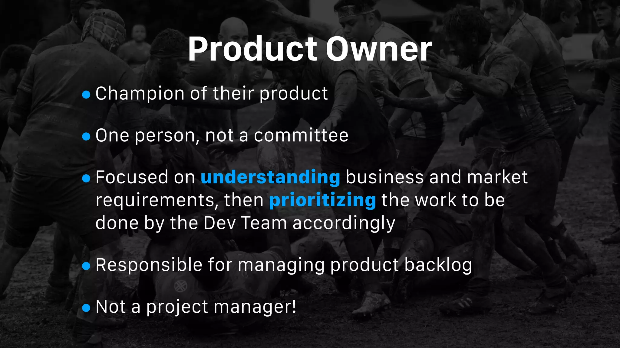 Product Owner
•Champion of their product
•One person, not a committee
•Focused on understanding business and market
requirements, then prioritizing the work to be
done by the Dev Team accordingly
•Responsible for managing product backlog
•Not a project manager!
 