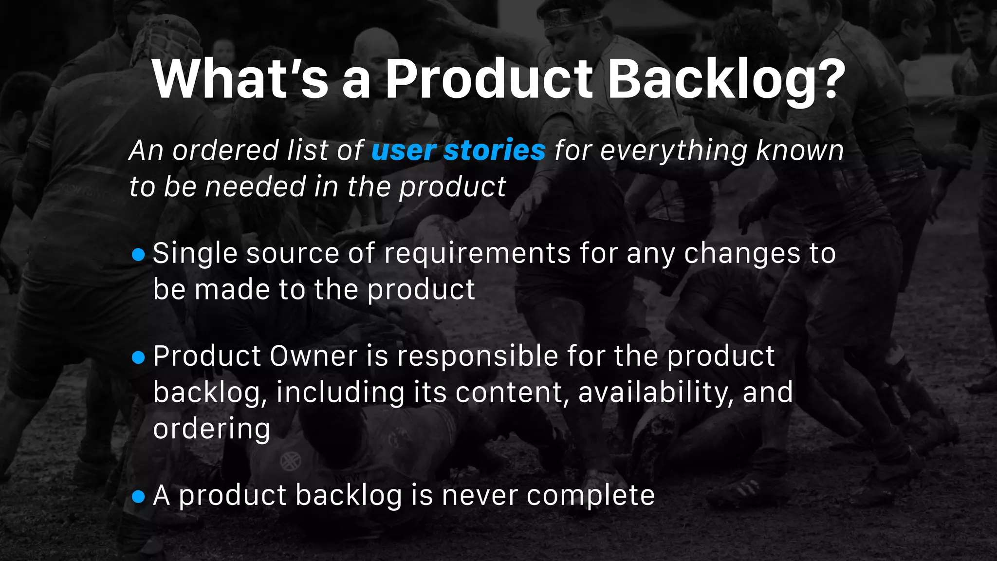 What’s a Product Backlog?
An ordered list of user stories for everything known
to be needed in the product
•Single source of requirements for any changes to
be made to the product
•Product Owner is responsible for the product
backlog, including its content, availability, and
ordering
•A product backlog is never complete
 