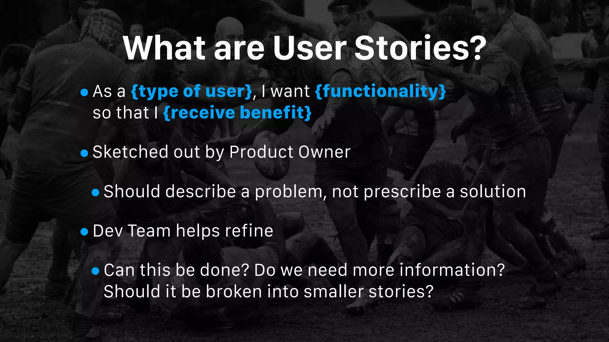 What are User Stories?
•As a {type of user}, I want {functionality}  
so that I {receive benefit}
•Sketched out by Product Owner
•Should describe a problem, not prescribe a solution
•Dev Team helps refine
•Can this be done? Do we need more information?
Should it be broken into smaller stories?
 