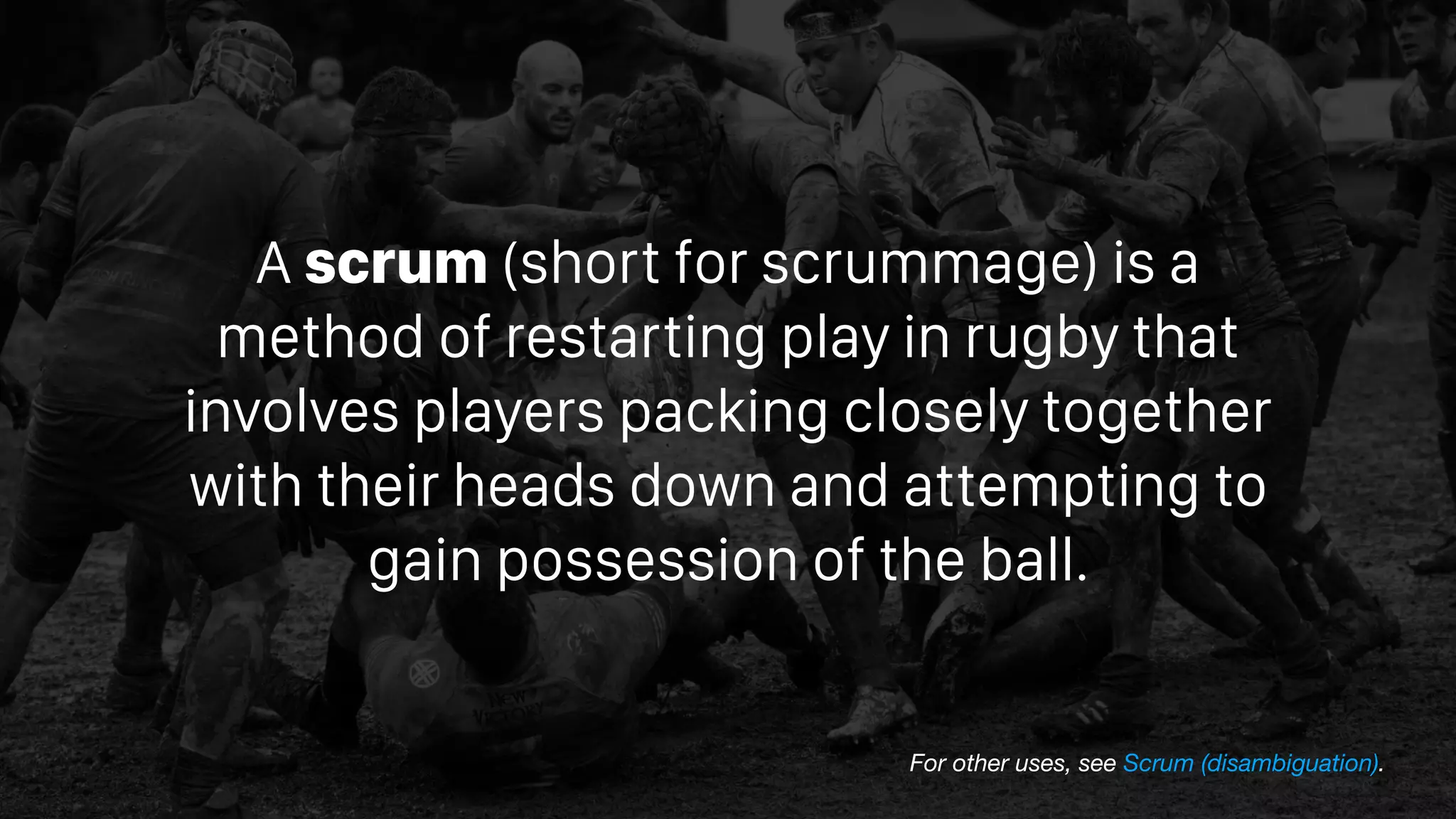 A scrum (short for scrummage) is a
method of restarting play in rugby that
involves players packing closely together
with their heads down and attempting to
gain possession of the ball.
For other uses, see Scrum (disambiguation).
 