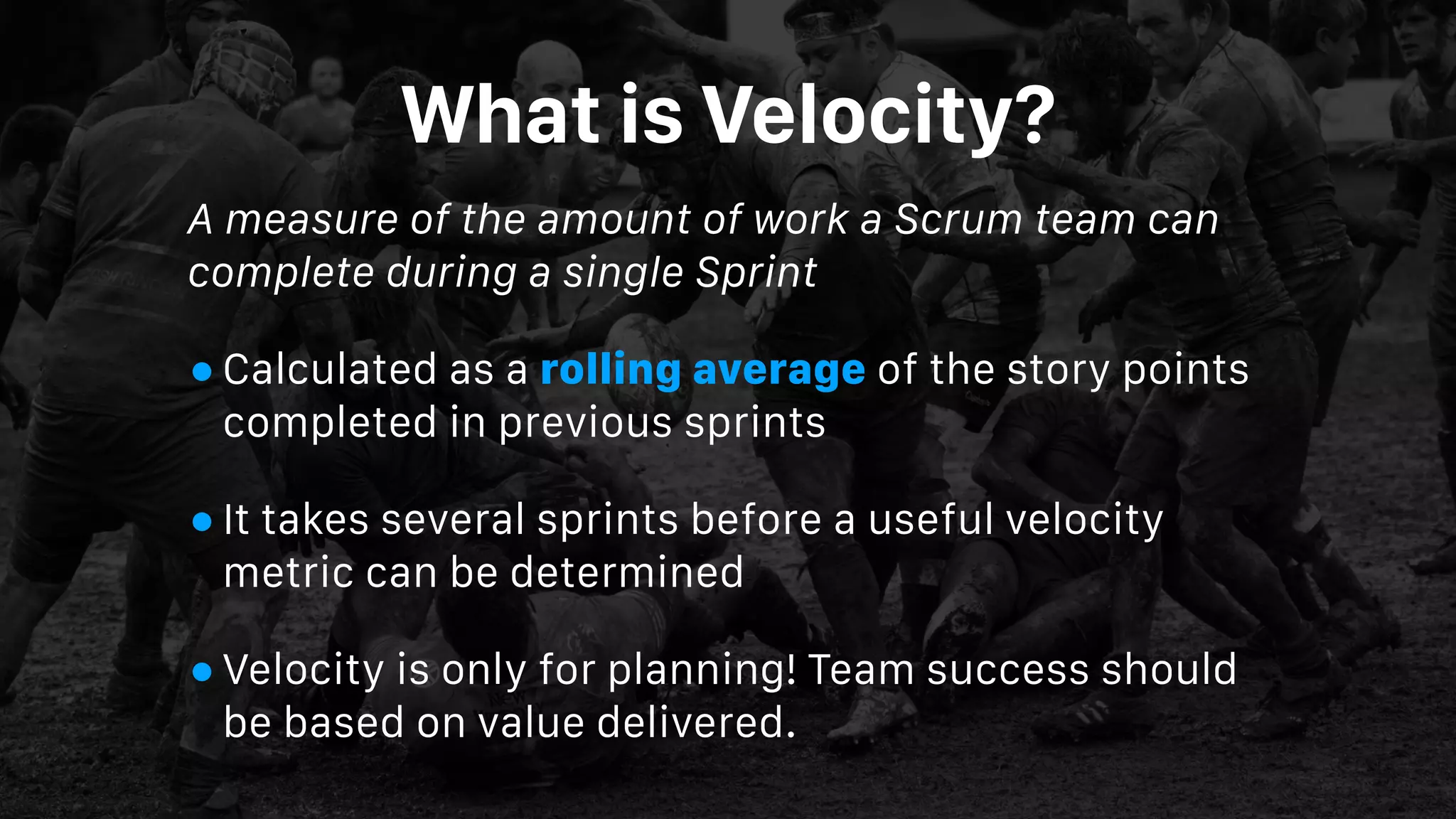 What is Velocity?
A measure of the amount of work a Scrum team can
complete during a single Sprint
•Calculated as a rolling average of the story points
completed in previous sprints
•It takes several sprints before a useful velocity
metric can be determined
•Velocity is only for planning! Team success should
be based on value delivered.
 