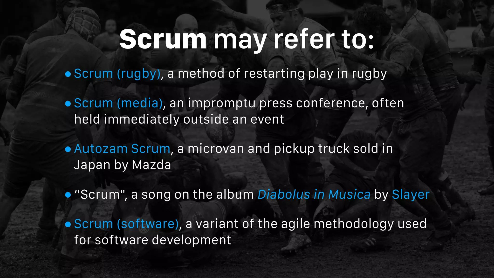 Scrum may refer to:
•Scrum (rugby), a method of restarting play in rugby
•Scrum (media), an impromptu press conference, often
held immediately outside an event
•Autozam Scrum, a microvan and pickup truck sold in
Japan by Mazda
•“Scrum", a song on the album Diabolus in Musica by Slayer
•Scrum (software), a variant of the agile methodology used
for software development
 