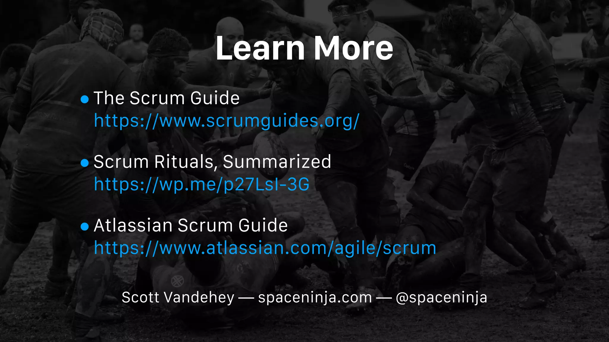 Learn More
•The Scrum Guide 
https://www.scrumguides.org/
•Scrum Rituals, Summarized 
https://wp.me/p27LsI-3G
•Atlassian Scrum Guide 
https://www.atlassian.com/agile/scrum
Scott Vandehey — spaceninja.com — @spaceninja
 