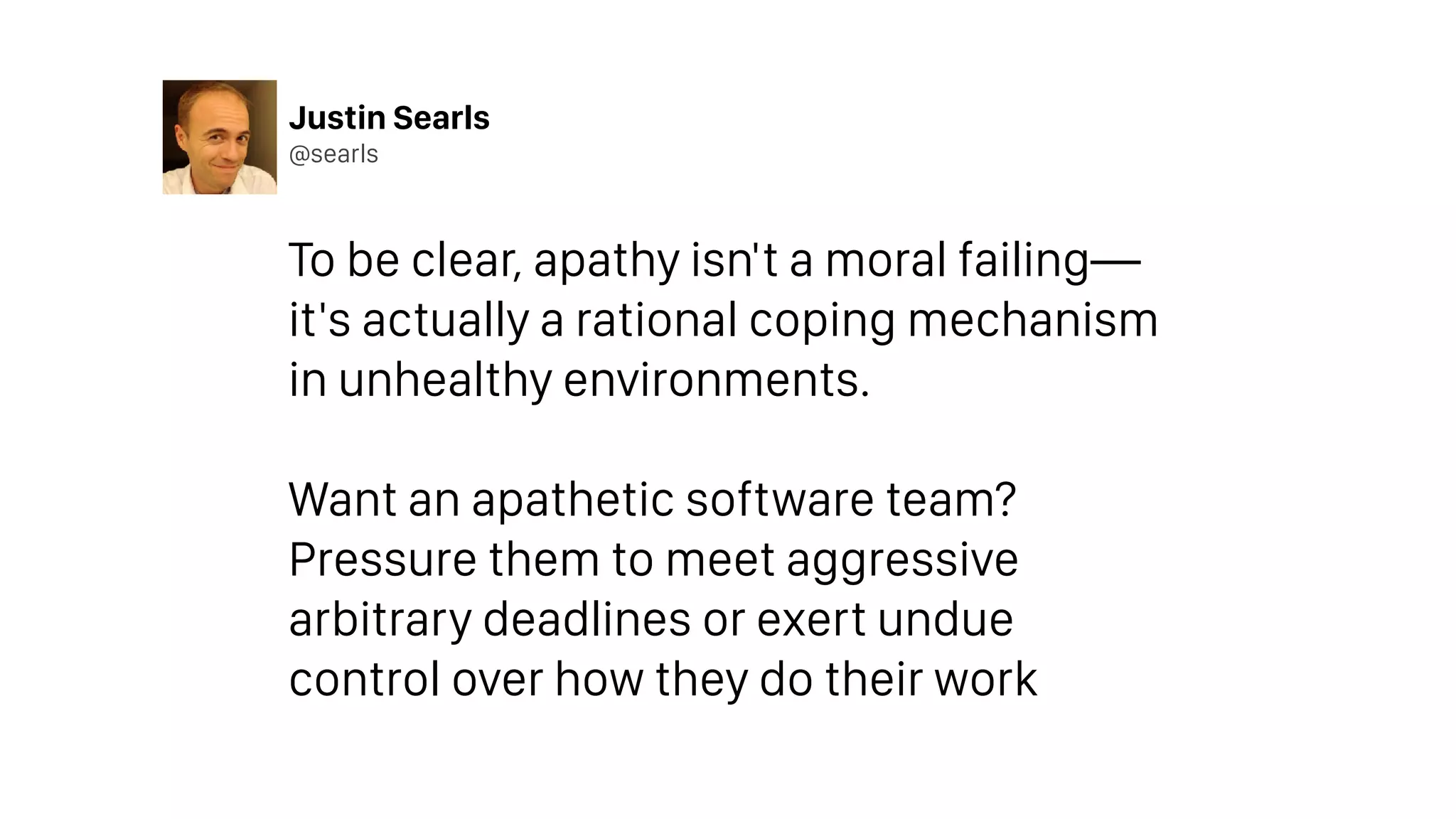 Justin Searls
@searls
To be clear, apathy isn't a moral failing—
it's actually a rational coping mechanism
in unhealthy environments.
Want an apathetic software team?
Pressure them to meet aggressive
arbitrary deadlines or exert undue
control over how they do their work
 
