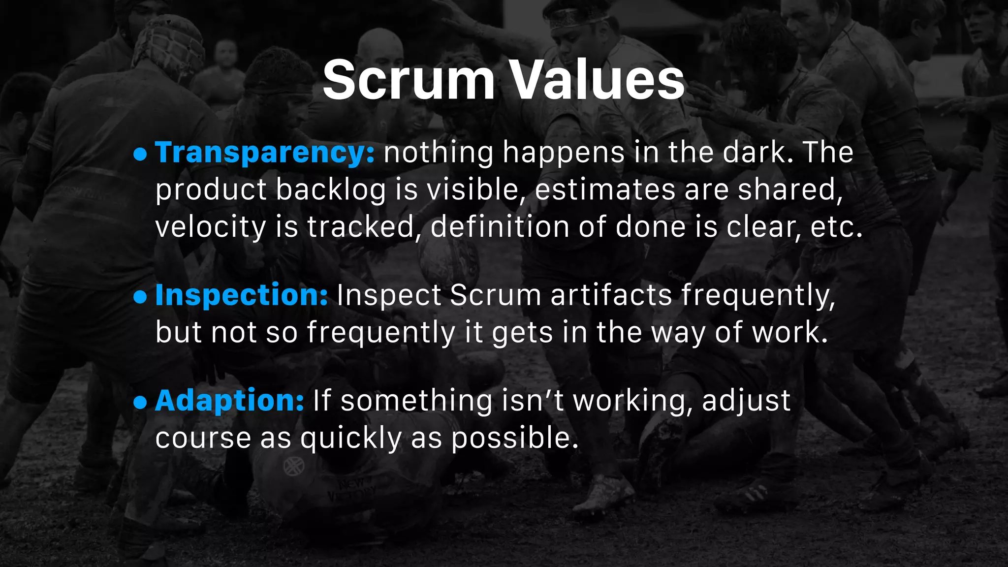 Scrum Values
•Transparency: nothing happens in the dark. The
product backlog is visible, estimates are shared,
velocity is tracked, definition of done is clear, etc.
•Inspection: Inspect Scrum artifacts frequently,
but not so frequently it gets in the way of work.
•Adaption: If something isn’t working, adjust
course as quickly as possible.
 