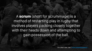 A scrum (short for scrummage) is a
method of restarting play in rugby that
involves players packing closely together
with ...