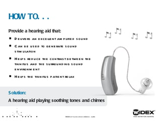 Provide a hearing aid that: Delivers an excellent amplified sound Can be used to generate sound stimulation Helps reduce the contrast between the tinnitus and the surrounding sound environment Helps the tinnitus patient relax HOW TO... WIDEX  LET’S TALK ABOUT TINNITUS  /XX  Solution: A hearing aid playing soothing tones and chimes 