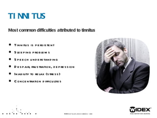 TINNITUS Most common difficulties attributed to tinnitus Tinnitus is persistent Sleeping problems Speech understanding Despair, frustration, depression Inability to relax (stress) Concentration difficulties WIDEX  LET’S TALK ABOUT TINNITUS  /XX  