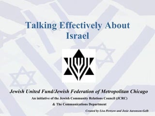 Jewish United Fund/Jewish Federation of Metropolitan Chicago  An initiative of the Jewish Community Relations Council (JCRC) & The Communications Department Created by Lisa Pevtzow and Josie Aaronson-Gelb Talking Effectively About Israel 