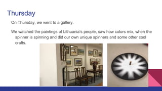 Thursday
On Thursday, we went to a gallery.
We watched the paintings of Lithuania’s people, saw how colors mix, when the
spinner is spinning and did our own unique spinners and some other cool
crafts.
 
