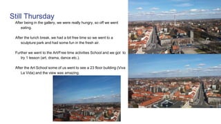 Still Thursday
After being in the gallery, we were really hungry, so off we went
eating.
After the lunch break, we had a bit free time so we went to a
sculpture park and had some fun in the fresh air.
Further we went to the Art/Free time activities School and we got to
try 1 lesson (art, drama, dance etc.).
After the Art School some of us went to see a 23 floor building (Viva
La Vida) and the view was amazing.
 