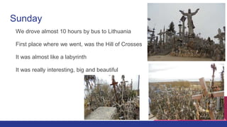 Sunday
We drove almost 10 hours by bus to Lithuania
First place where we went, was the Hill of Crosses
It was almost like a labyrinth
It was really interesting, big and beautiful
 