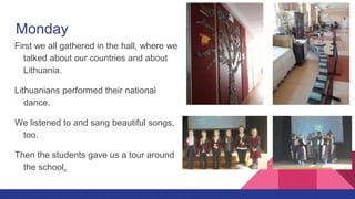 Monday
First we all gathered in the hall, where we
talked about our countries and about
Lithuania.
Lithuanians performed their national
dance.
We listened to and sang beautiful songs,
too.
Then the students gave us a tour around
the school.
 