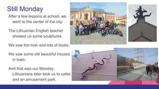 Still Monday
After a few lessons at school, we
went to the center of the city.
The Lithuanian English teacher
showed us some sculptures.
We saw the river and lots of boats.
We saw some old beautiful houses
in town.
And that was our Monday.
Lithuanians later took us to cafes
and an amusement park.
 