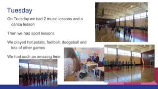 Tuesday
On Tuesday we had 2 music lessons and a
dance lesson
Then we had sport lessons
We played hot potato, football, dodgeball and
lots of other games
We had such an amazing time
 
