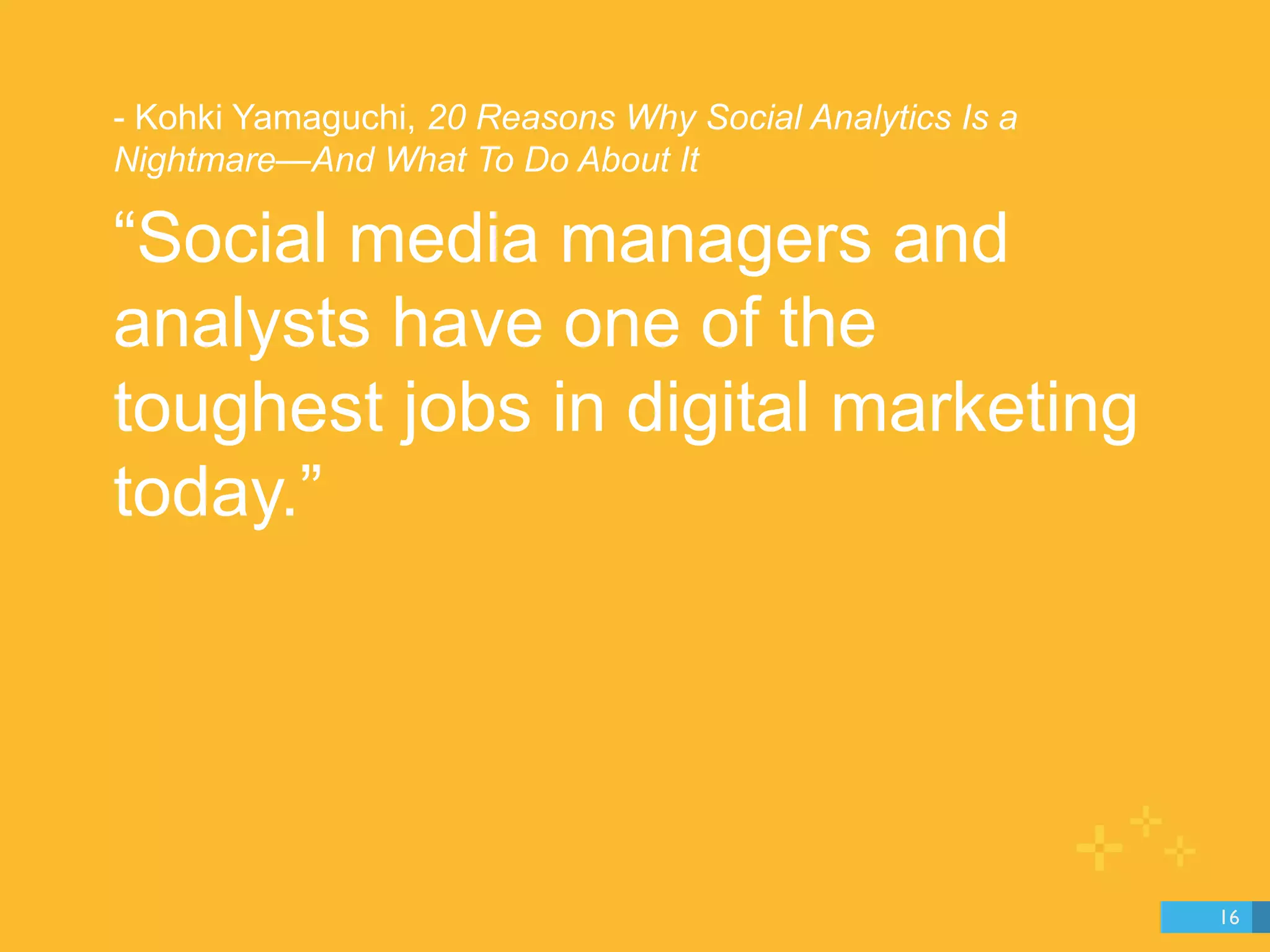 - Kohki Yamaguchi, 20 Reasons Why Social Analytics Is a 
Nightmare—And What To Do About It 
“Social media managers and 
analysts have one of the 
toughest jobs in digital marketing 
today.” 
16 
 
