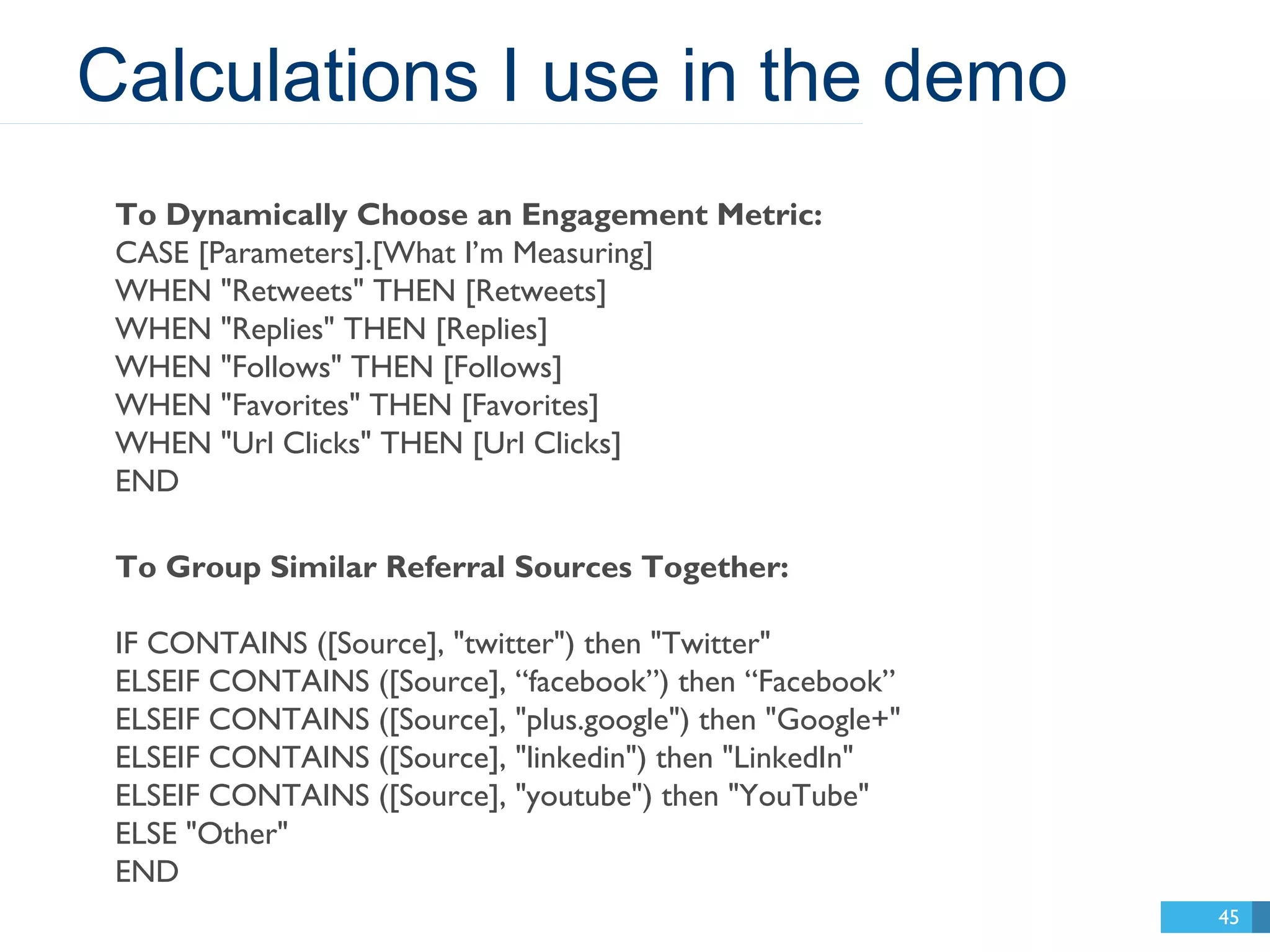 Calculations I use in the demo 
45 
To Dynamically Choose an Engagement Metric: 
CASE [Parameters].[What I’m Measuring] 
WHEN "Retweets" THEN [Retweets] 
WHEN "Replies" THEN [Replies] 
WHEN "Follows" THEN [Follows] 
WHEN "Favorites" THEN [Favorites] 
WHEN "Url Clicks" THEN [Url Clicks] 
END 
To Group Similar Referral Sources Together: 
IF CONTAINS ([Source], "twitter") then "Twitter" 
ELSEIF CONTAINS ([Source], “facebook”) then “Facebook” 
ELSEIF CONTAINS ([Source], "plus.google") then "Google+" 
ELSEIF CONTAINS ([Source], "linkedin") then "LinkedIn" 
ELSEIF CONTAINS ([Source], "youtube") then "YouTube" 
ELSE "Other" 
END 
 
