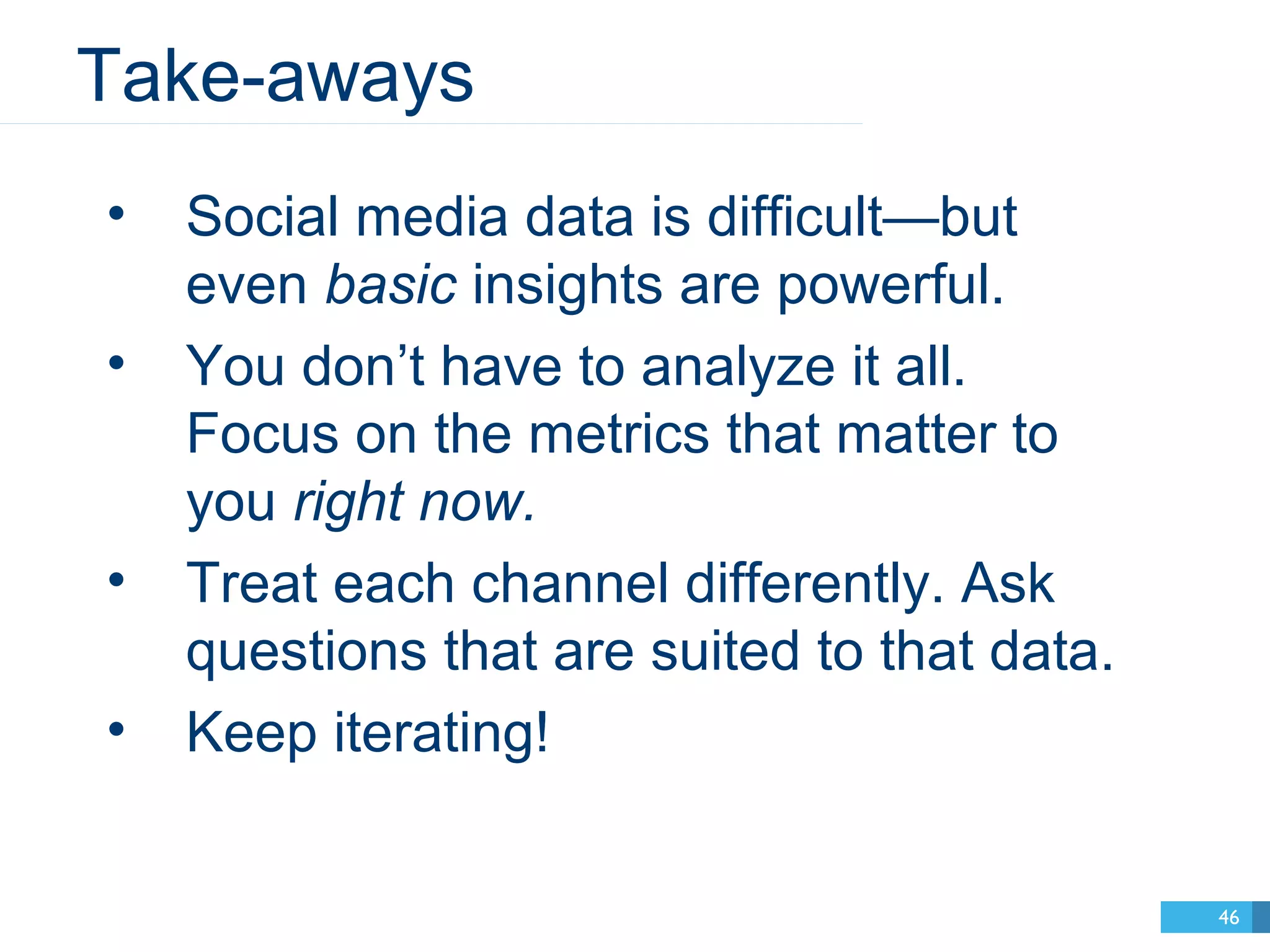 Take-aways 
46 
• Social media data is difficult—but 
even basic insights are powerful. 
• You don’t have to analyze it all. 
Focus on the metrics that matter to 
you right now. 
• Treat each channel differently. Ask 
questions that are suited to that data. 
• Keep iterating! 
 