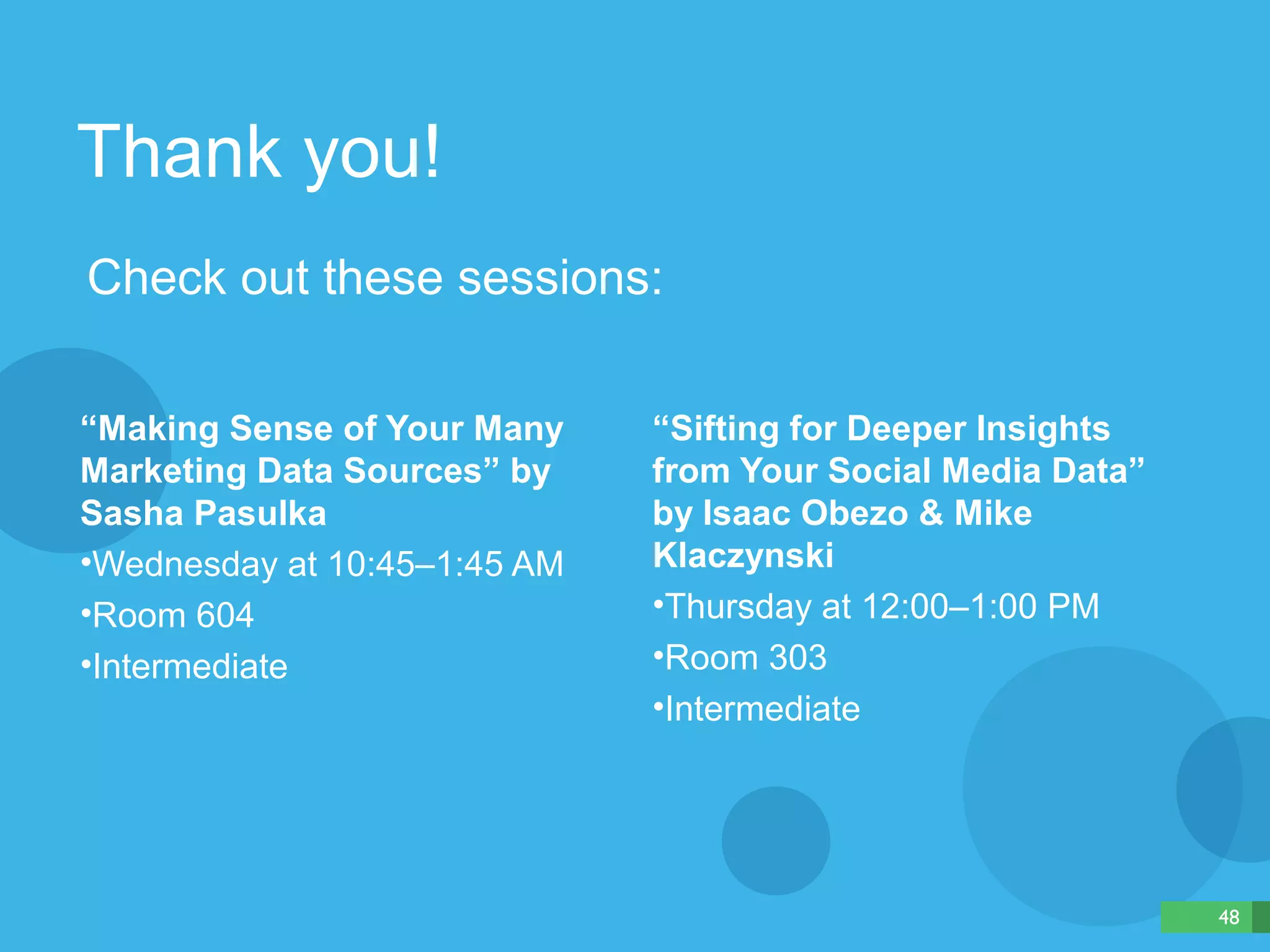 Thank you! 
Check out these sessions: 
“Sifting for Deeper Insights 
from Your Social Media Data” 
by Isaac Obezo & Mike 
Klaczynski 
•Thursday at 12:00–1:00 PM 
•Room 303 
•Intermediate 
“Making Sense of Your Many 
Marketing Data Sources” by 
Sasha Pasulka 
•Wednesday at 10:45–1:45 AM 
•Room 604 
•Intermediate 
48 
 