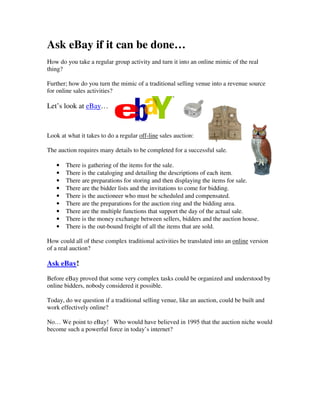 Ask eBay if it can be done…
How do you take a regular group activity and turn it into an online mimic of the real
thing?

Further; how do you turn the mimic of a traditional selling venue into a revenue source
for online sales activities?

Let’s look at eBay…


Look at what it takes to do a regular off-line sales auction:

The auction requires many details to be completed for a successful sale.

   •   There is gathering of the items for the sale.
   •   There is the cataloging and detailing the descriptions of each item.
   •   There are preparations for storing and then displaying the items for sale.
   •   There are the bidder lists and the invitations to come for bidding.
   •   There is the auctioneer who must be scheduled and compensated.
   •   There are the preparations for the auction ring and the bidding area.
   •   There are the multiple functions that support the day of the actual sale.
   •   There is the money exchange between sellers, bidders and the auction house.
   •   There is the out-bound freight of all the items that are sold.

How could all of these complex traditional activities be translated into an online version
of a real auction?

Ask eBay!

Before eBay proved that some very complex tasks could be organized and understood by
online bidders, nobody considered it possible.

Today, do we question if a traditional selling venue, like an auction, could be built and
work effectively online?

No… We point to eBay! Who would have believed in 1995 that the auction niche would
become such a powerful force in today’s internet?
 