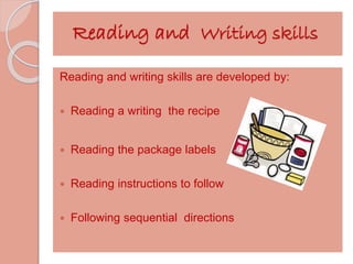 Reading and Writing skills 
Reading and writing skills are developed by: 
 Reading a writing the recipe 
 Reading the package labels 
 Reading instructions to follow 
 Following sequential directions 
 